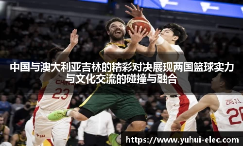 中国与澳大利亚吉林的精彩对决展现两国篮球实力与文化交流的碰撞与融合